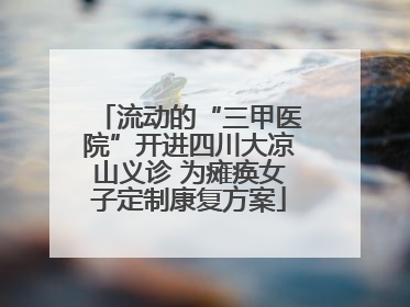 流动的“三甲医院”开进四川大凉山义诊 为瘫痪女子定制康复方案